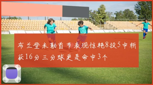 布兰登米勒首节表现惊艳8投5中斩获16分三分球更是命中3个