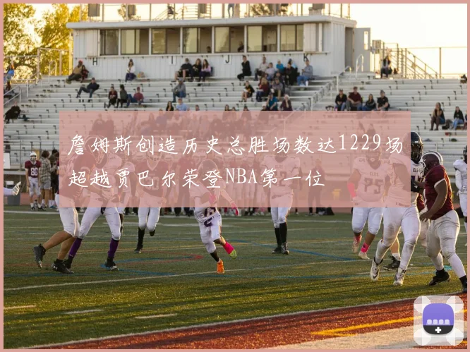詹姆斯创造历史总胜场数达1229场超越贾巴尔荣登NBA第一位