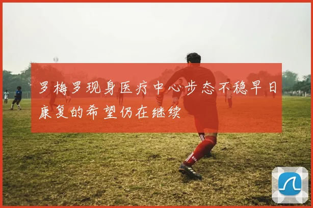 罗梅罗现身医疗中心步态不稳早日康复的希望仍在继续