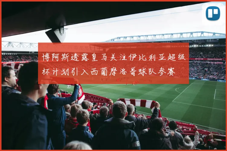 博阿斯透露皇马关注伊比利亚超级杯计划引入西葡摩洛哥球队参赛