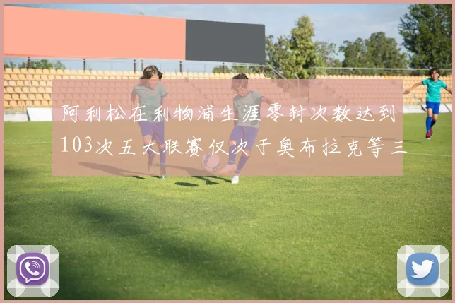 阿利松在利物浦生涯零封次数达到103次五大联赛仅次于奥布拉克等三人