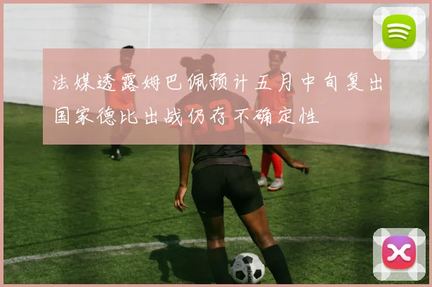 法媒透露姆巴佩预计五月中旬复出国家德比出战仍存不确定性