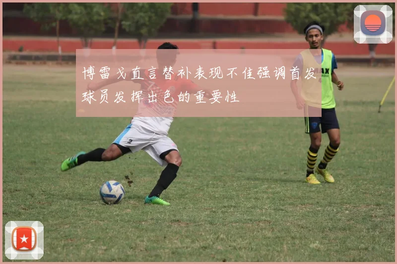 博雷戈直言替补表现不佳强调首发球员发挥出色的重要性