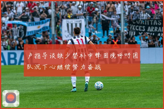 卢指导谈缺少替补中锋困境呼吁团队沉下心继续努力奋战