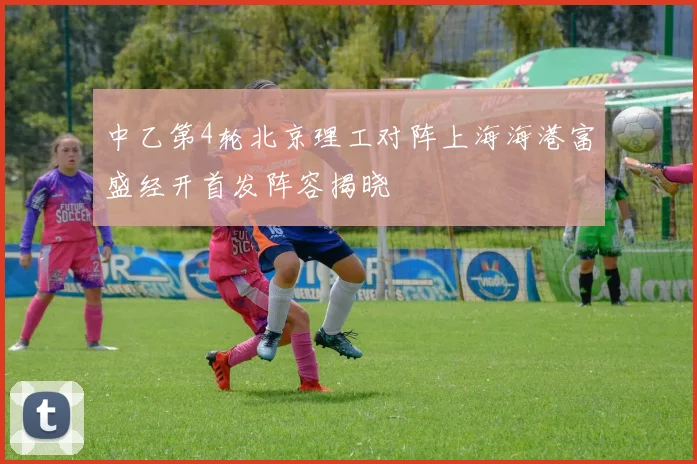 中乙第4轮北京理工对阵上海海港富盛经开首发阵容揭晓