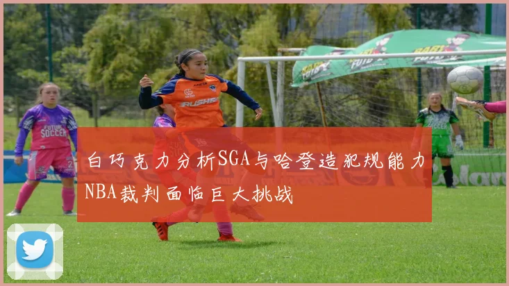 白巧克力分析SGA与哈登造犯规能力NBA裁判面临巨大挑战