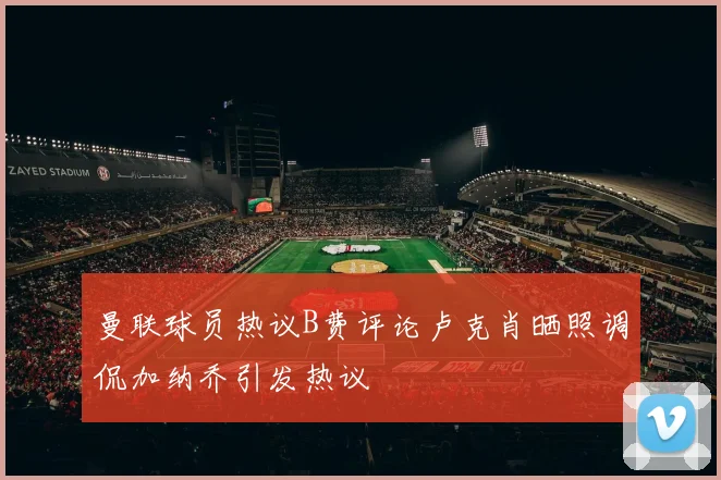 曼联球员热议B费评论卢克肖晒照调侃加纳乔引发热议