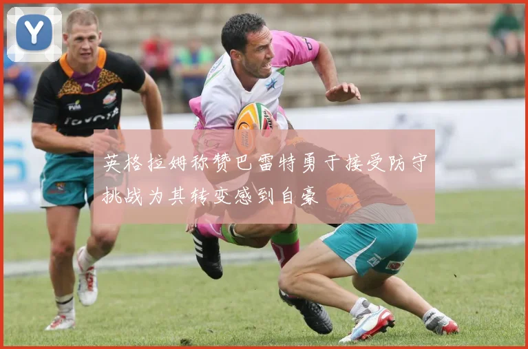 英格拉姆称赞巴雷特勇于接受防守挑战为其转变感到自豪