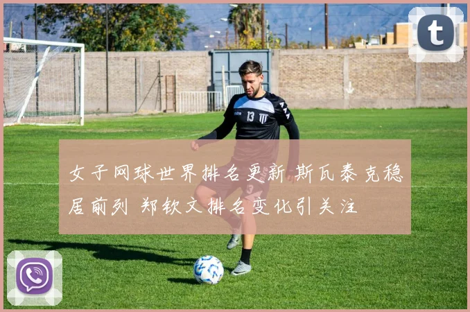 女子网球世界排名更新 斯瓦泰克稳居前列 郑钦文排名变化引关注
