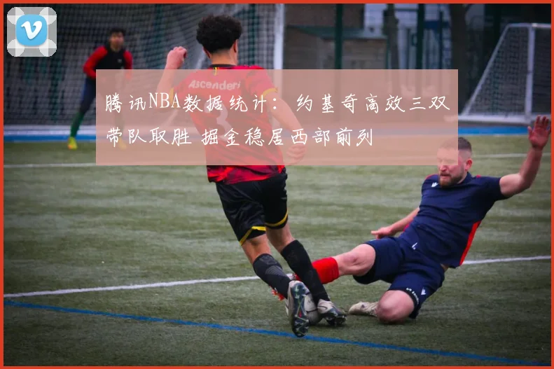 腾讯NBA数据统计：约基奇高效三双带队取胜 掘金稳居西部前列