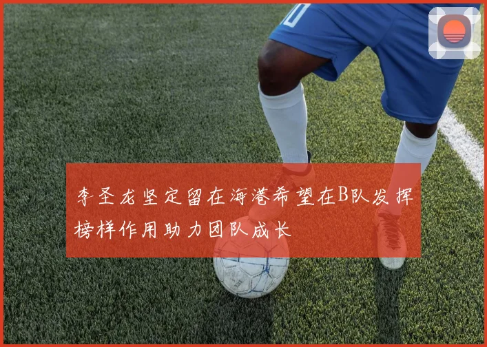 李圣龙坚定留在海港希望在B队发挥榜样作用助力团队成长