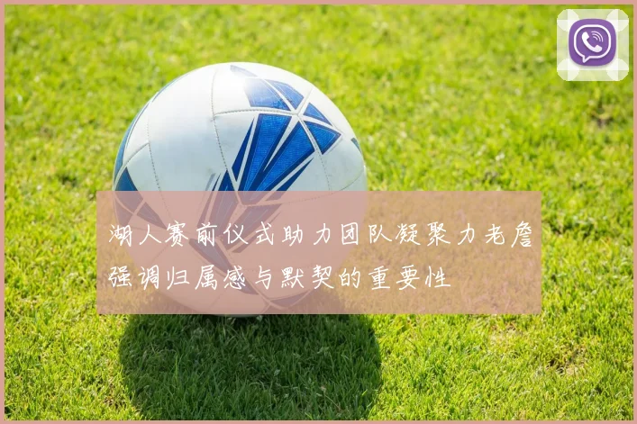 湖人赛前仪式助力团队凝聚力老詹强调归属感与默契的重要性
