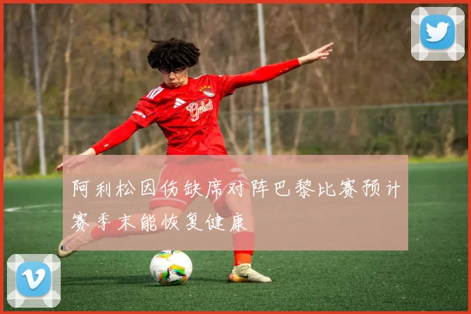 阿利松因伤缺席对阵巴黎比赛预计赛季末能恢复健康