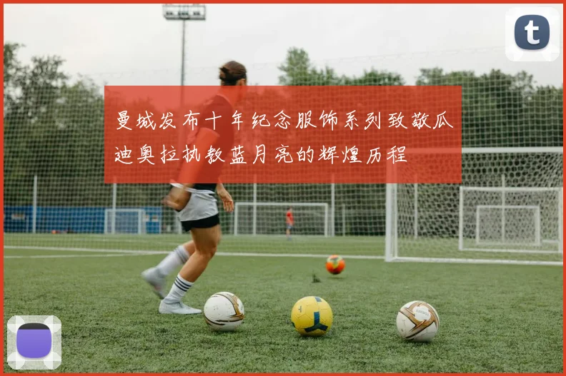 曼城发布十年纪念服饰系列致敬瓜迪奥拉执教蓝月亮的辉煌历程