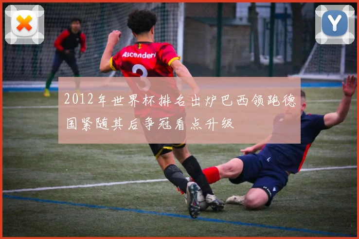 2012年世界杯排名出炉巴西领跑德国紧随其后争冠看点升级