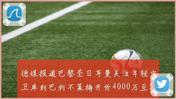 德媒报道巴黎圣日耳曼关注年轻中卫库利巴利不莱梅开价4000万至5000万欧元