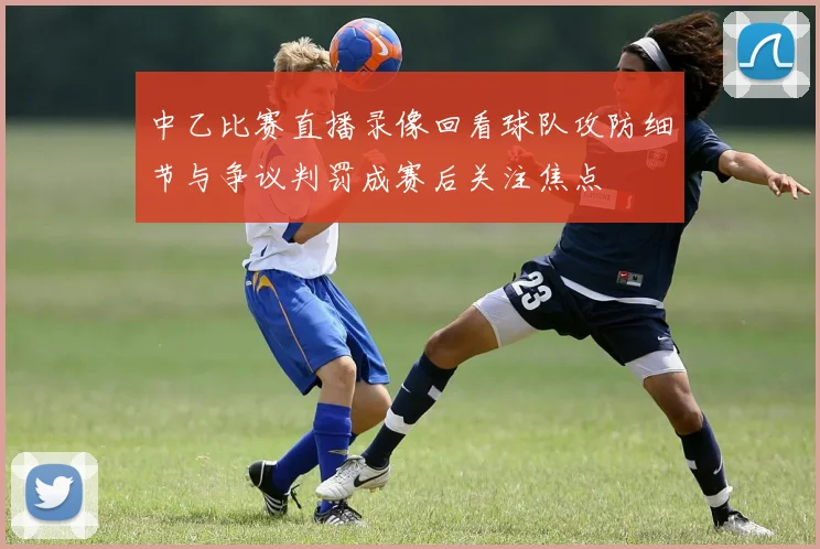 中乙比赛直播录像回看球队攻防细节与争议判罚成赛后关注焦点