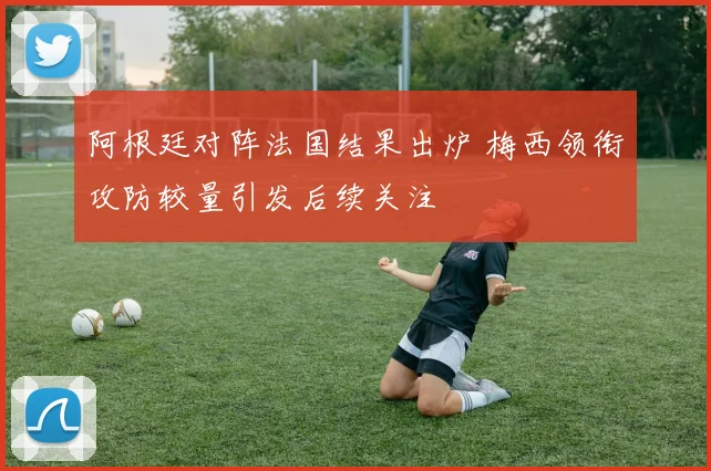 阿根廷对阵法国结果出炉 梅西领衔攻防较量引发后续关注