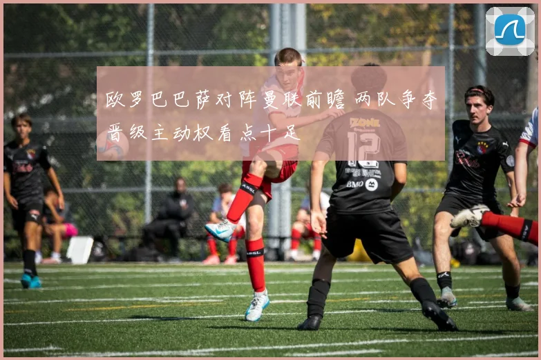 欧罗巴巴萨对阵曼联前瞻 两队争夺晋级主动权看点十足