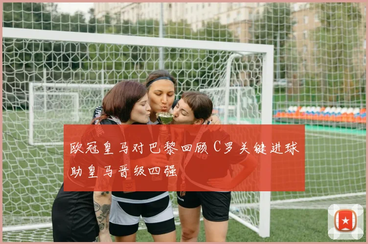 欧冠皇马对巴黎回顾 C罗关键进球助皇马晋级四强