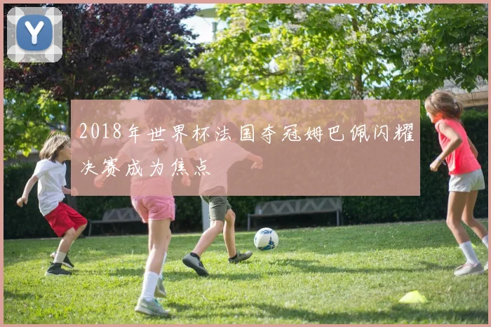 2018年世界杯法国夺冠姆巴佩闪耀决赛成为焦点