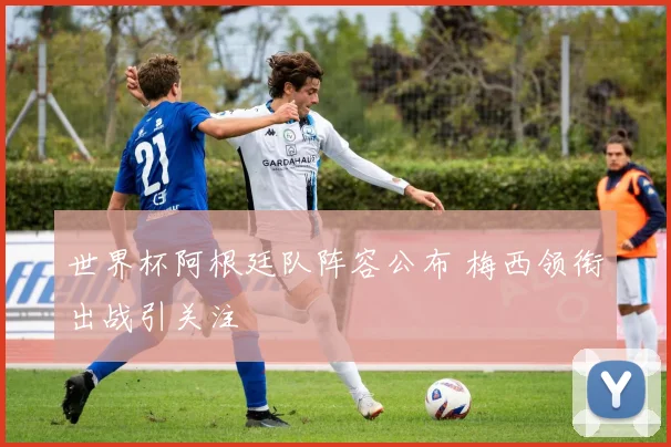 世界杯阿根廷队阵容公布 梅西领衔出战引关注
