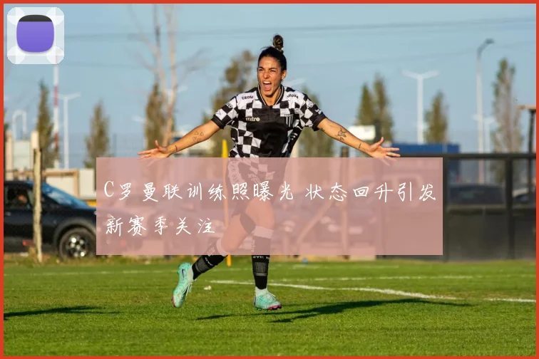 C罗曼联训练照曝光 状态回升引发新赛季关注