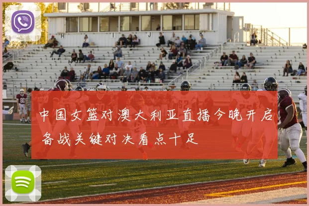 中国女篮对澳大利亚直播今晚开启 备战关键对决看点十足